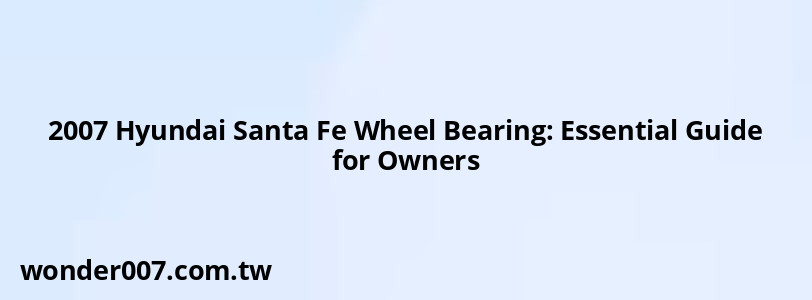 2007 Hyundai Santa Fe Wheel Bearing: Essential Guide for Owners