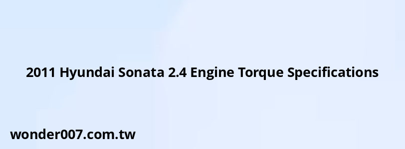2011 Hyundai Sonata 2.4 Engine Torque Specifications 2011 Hyundai Sonata 2.4 Engine Torque Specifications