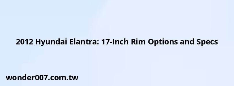 2012 Hyundai Elantra: 17-Inch Rim Options and Specs 2012 Hyundai Elantra: 17-Inch Rim Options and Specs
