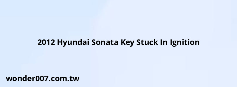 2012 Hyundai Sonata Key Stuck In Ignition