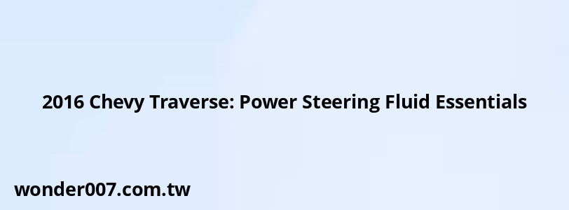 2016 Chevy Traverse: Power Steering Fluid Essentials