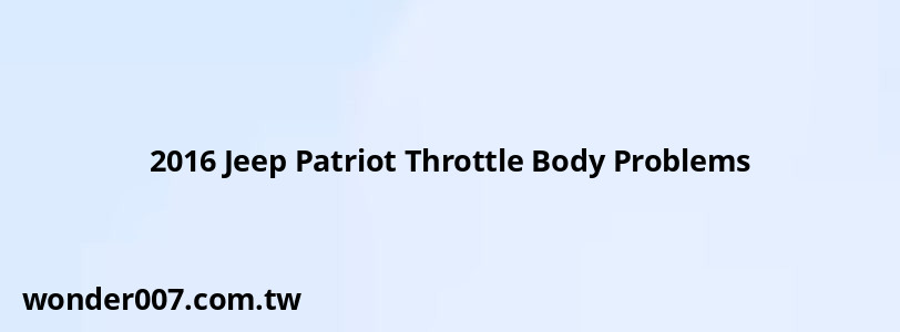 2016 Jeep Patriot Throttle Body Problems 2016 Jeep Patriot Throttle Body Problems