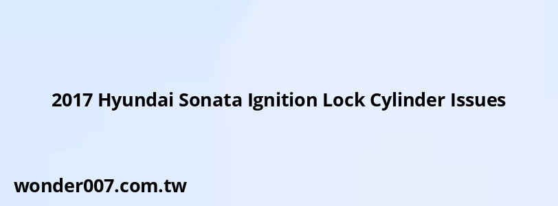 2017 Hyundai Sonata Ignition Lock Cylinder Issues