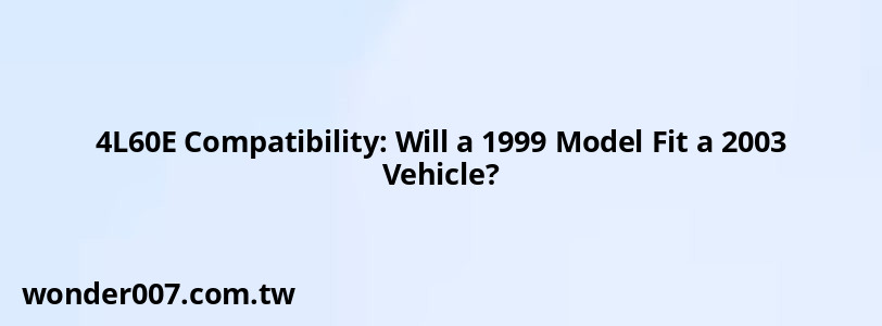 4L60E Compatibility: Will a 1999 Model Fit a 2003 Vehicle?