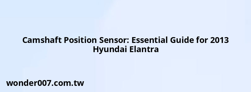 Camshaft Position Sensor: Essential Guide for 2013 Hyundai Elantra