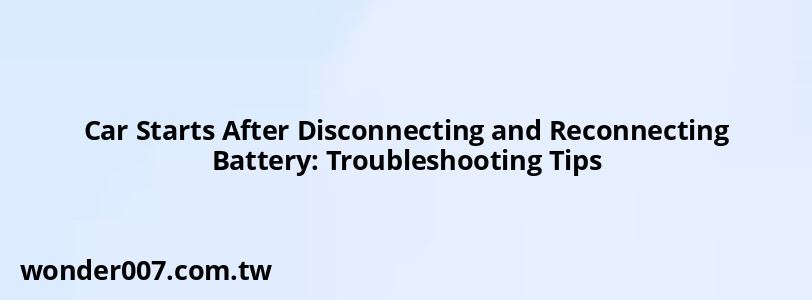 Car Starts After Disconnecting and Reconnecting Battery: Troubleshooting Tips