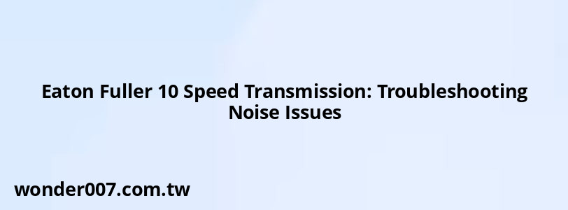 Eaton Fuller 10 Speed Transmission: Troubleshooting Noise Issues