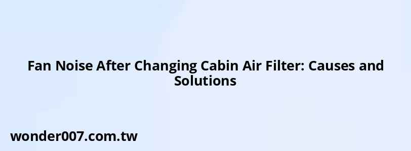 Fan Noise After Changing Cabin Air Filter: Causes and Solutions