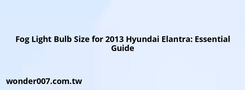 Fog Light Bulb Size for 2013 Hyundai Elantra: Essential Guide