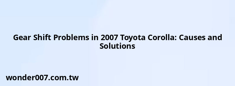 Gear Shift Problems in 2007 Toyota Corolla: Causes and Solutions