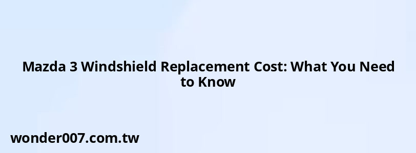 Mazda 3 Windshield Replacement Cost: What You Need to Know